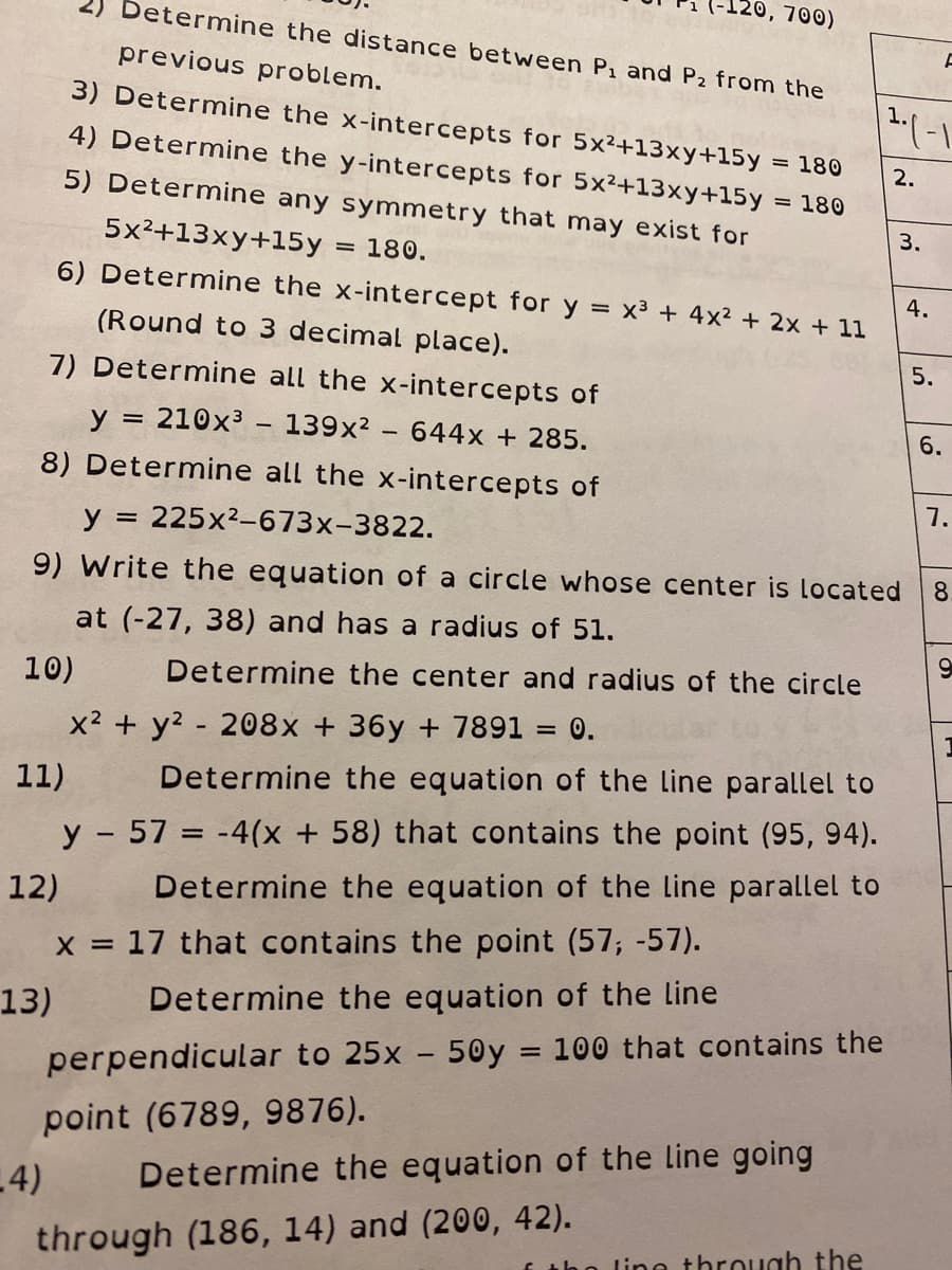 (-120, 700)
2) Determine the distance between P1 and P2 from the
previous problem.
3) Determine the x-intercepts for 5x²+13xy+15y
4) Determine the y-intercepts for 5x2+13xy+15y
= 180
2.
5) Determine any symmetry that may exist for
180
3.
5x2+13xy+15y
180.
6) Determine the x-intercept for y x3 + 4x? + 2x + 11
4.
(Round to 3 decimal place).
5.
7) Determine all the x-intercepts of
y = 210x³ – 139x² - 644x + 285.
8) Determine all the x-intercepts of
7.
y
= 225x2-673x-3822.
9) Write the equation of a circle whose center is located
8.
at (-27, 38) and has a radius of 51.
10)
Determine the center and radius of the circle
x2 + y? - 208x + 36y + 7891 = 0.
11)
Determine the equation of the line parallel to
y - 57 = -4(x + 58) that contains the point (95, 94).
12)
Determine the equation of the Line parallel to
x = 17 that contains the point (57; -57).
13)
Determine the equation of the line
perpendicular to 25x - 50y = 100 that contains the
point (6789, 9876).
-4)
Determine the equation of the line going
through (186, 14) and (200, 42).
f tho line throuah the
6.
