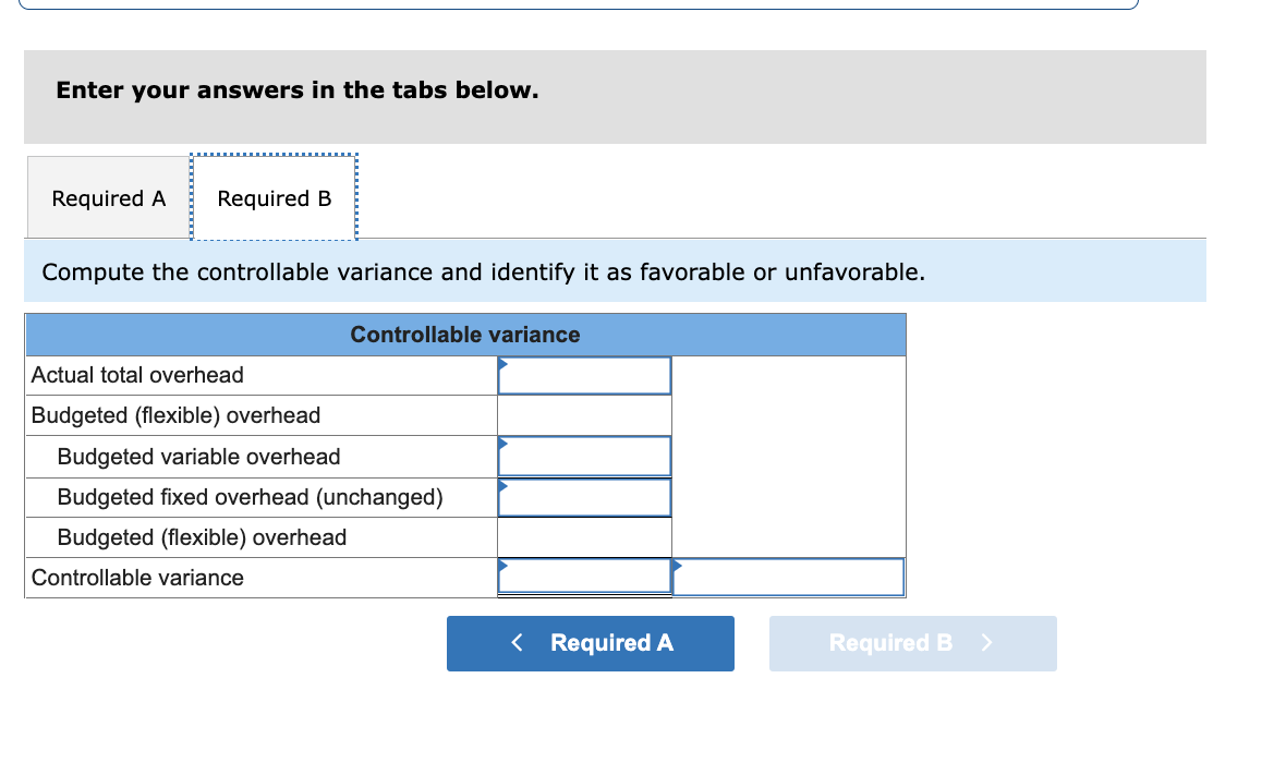 Enter your answers in the tabs below.
Required A Required B
Compute the controllable variance and identify it as favorable or unfavorable.
Controllable variance
Actual total overhead
Budgeted (flexible) overhead
Budgeted variable overhead
Budgeted fixed overhead (unchanged)
Budgeted (flexible) overhead
Controllable variance
< Required A
Required B >