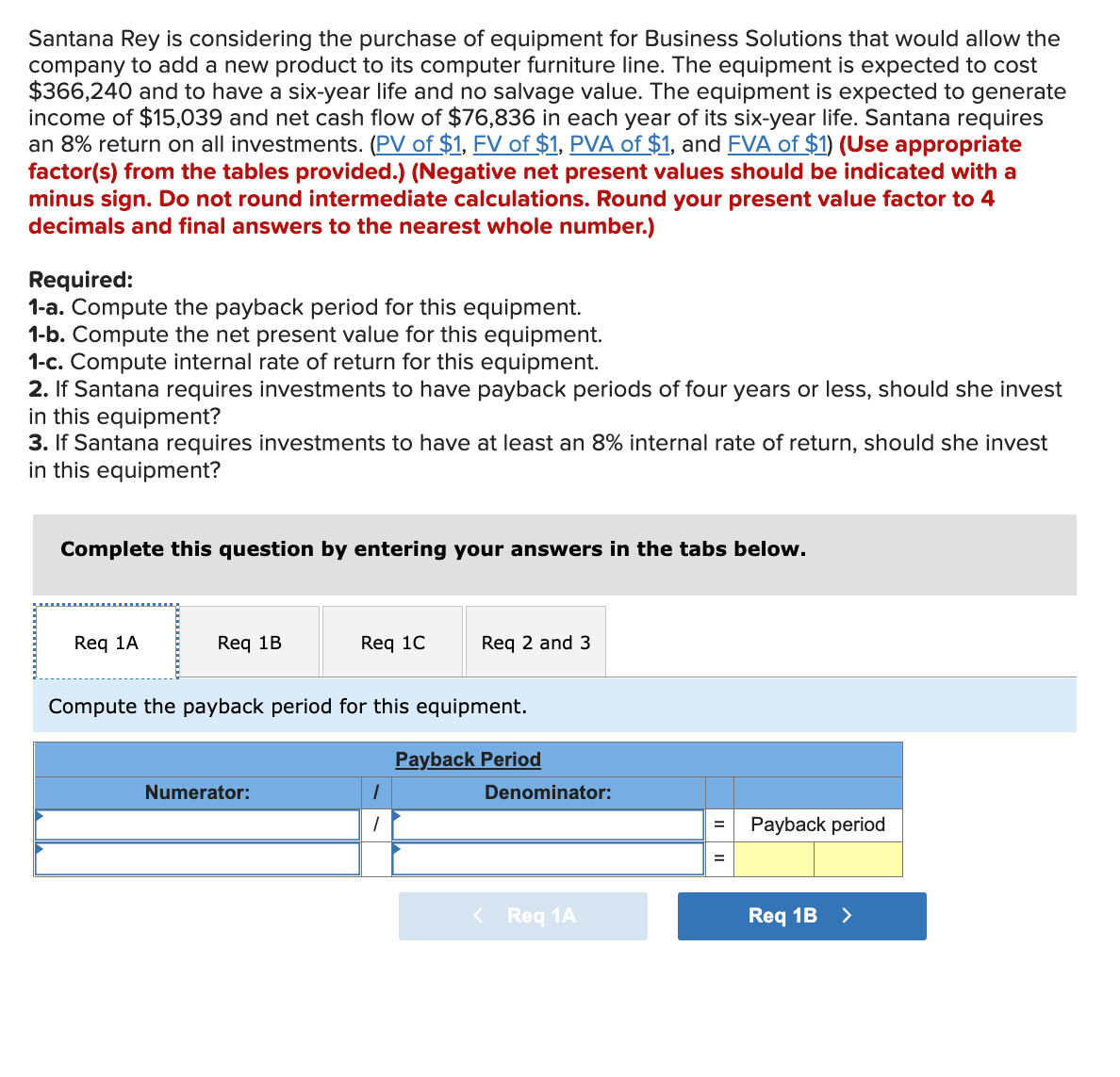 Santana Rey is considering the purchase of equipment for Business Solutions that would allow the
company to add a new product to its computer furniture line. The equipment is expected to cost
$366,240 and to have a six-year life and no salvage value. The equipment is expected to generate
income of $15,039 and net cash flow of $76,836 in each year of its six-year life. Santana requires
an 8% return on all investments. (PV of $1, FV of $1, PVA of $1, and FVA of $1) (Use appropriate
factor(s) from the tables provided.) (Negative net present values should be indicated with a
minus sign. Do not round intermediate calculations. Round your present value factor to 4
decimals and final answers to the nearest whole number.)
Required:
1-a. Compute the payback period for this equipment.
1-b. Compute the net present value for this equipment.
1-c. Compute internal rate of return for this equipment.
2. If Santana requires investments to have payback periods of four years or less, should she invest
in this equipment?
3. If Santana requires investments to have at least an 8% internal rate of return, should she invest
in this equipment?
Complete this question by entering your answers in the tabs below.
Req 1A
Req 1B
Req 1C
Numerator:
Compute the payback period for this equipment.
Req 2 and 3
1
Payback Period
Denominator:
< Req 1A
=
=
Payback period
Req 1B >