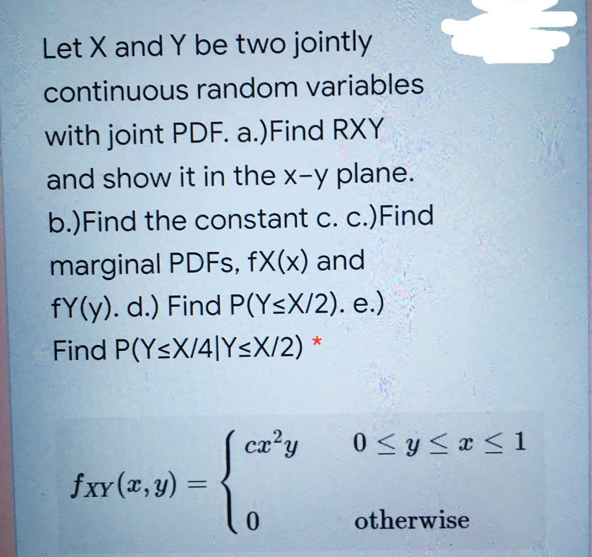 Let X and Y be two jointly
continuous random variables
with joint PDF. a.)Find RXY
and show it in the x-y plane.
b.)Find the constant c. c.)Find
marginal PDFS, fX(x) and
fY(y). d.) Find P(Y<X/2). e.)
Find P(YsX/4|YsX/2) *
cx?y
0 < y< x < 1
fxY (x,y) =
%3D
otherwise
