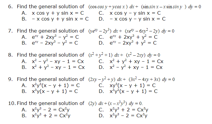 6. Find the general solution of (cos cos y +ycos x ) dx+ (sin sin x – x sinsin y ) dy = 0
A. x cos y + y sin x = C
B. - x cos y + y sin x = C
x cos y - y sin x = C
- x cos y - y sin x = C
C.
D.
7. Find the general solution of (vey – 2y³) dr + (xe" – 6xy2 – 2y) dy = 0
A. e*Y + 2xy - y? = C
B. ey - 2xy - y² = C
C.
e*y + 2xy + y? = C
D. ey - 2xy + y? = C
8. Find the general solution of (x²+y² + 1) dx+ (x² – 2xy) dy = 0
A. x? - y? - xy - 1 = Cx
В. х? + у? - ху - 1 %3D Сх
С. х + y? + ху - 1 %3D Сх
D. x? - у? + ху — 1 %3D Сх
9. Find the general solution of (2xy - y? +y) dx+ (3x? – 4xy + 3x) dy = 0
А. х?у? (х - у + 1) %3D С
В. ху(x - у + 1) 3D с
С. ху?(х - у + 1) - с
D. xy?(x - у+ 1) %3D С
10. Find the general solution of (2y) dx+ (x – x³y³) dy = 0.
A. x*y³ - 2 = Cx³y
B. x²y + 2 = Cx°y
C. x'y + 2 = Cx³y
D. x²y° - 2 = Cx³y
