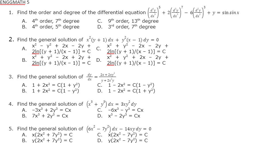 ENGGMATH 5
1. Find the order and degree of the differential equation ()
+ 2
+ y = sin sin x
dx
dx
dx
A. 4th order, 7th degree
B. 4th order, 5th degree
C. 9th order, 13th degree
D. 3rd order, 7th degree
2. Find the general solution of x(y + 1) dx + y´(x – 1) dy = 0
x? - y? + 2x
x? + y?
2ln[(y + 1)/(x - 1)] = C
x? + y? + 2x - 2y +
2ln[(y + 1)/(x - 1)] = C
2y +
C.
2ln[(y + 1)/(x - 1)] = C
2x
2y +
А.
x² + y?
В.
2х + 2y +
D.
2ln[(y + 1)/(x - 1)] = C
2x + 2xy
3. Find the general solution of
dx
A. 1 + 2x? = C(1 + y²)
B. 1+ 2x? = C(1 - y²)
y + 2x°y
С. 1 - 2х? C(1 - у?)
1 - 2x? = C(1 + y²)
D.
4. Find the general solution of (x + y') dx =
A. -3x + 2y³ = Cx
В. 7x3 + 2у3%3D Сх
3xy dy
С. -бх3 - уз %3D Сх
D. x - 2y3 = Cx
5. Find the general solution of (6x – 7y) dx
A. x(2x? + 7y²) = C
B. y(2x? + 7y?) = C
C. x(2x? - 7y²) = C
D. y(2x? - 7y²) = C
