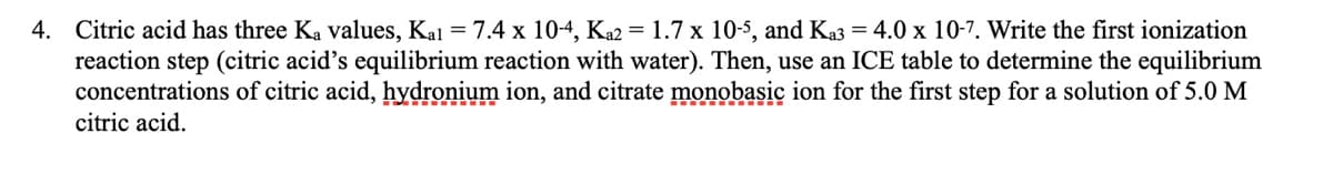 4.
Citric acid has three Ka values, Kal = 7.4 x 10-4, Ka2 = 1.7 x 10-5, and Ka3 = 4.0 x 10-7. Write the first ionization
reaction step (citric acid's equilibrium reaction with water). Then, use an ICE table to determine the equilibrium
concentrations of citric acid, hydronium ion, and citrate monobasic ion for the first step for a solution of 5.0 M
citric acid.
