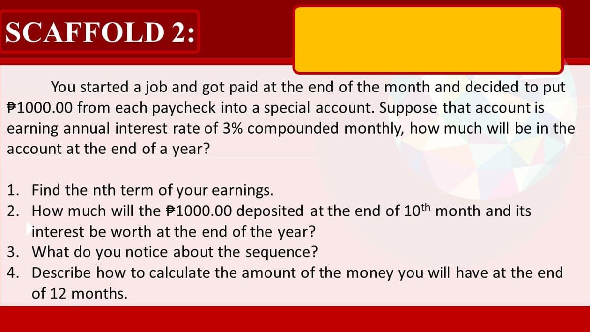 SCAFFOLD 2:
You started a job and got paid at the end of the month and decided to put
P1000.00 from each paycheck into a special account. Suppose that account is
earning annual interest rate of 3% compounded monthly, how much will be in the
account at the end of a year?
1. Find the nth term of your earnings.
2. How much will the P1000.00 deposited at the end of 10th month and its
interest be worth at the end of the year?
3. What do you notice about the sequence?
4. Describe how to calculate the amount of the money you will have at the end
of 12 months.
