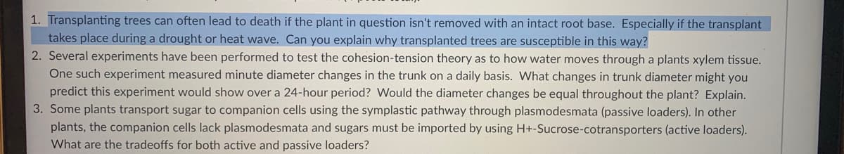 1. Transplanting trees can often lead to death if the plant in question isn't removed with an intact root base. Especially if the transplant
takes place during a drought or heat wave. Can you explain why transplanted trees are susceptible in this way?
2. Several experiments have been performed to test the cohesion-tension theory as to how water moves through a plants xylem tissue.
One such experiment measured minute diameter changes in the trunk on a daily basis. What changes in trunk diameter might you
predict this experiment would show over a 24-hour period? Would the diameter changes be equal throughout the plant? Explain.
3. Some plants transport sugar to companion cells using the symplastic pathway through plasmodesmata (passive loaders). In other
plants, the companion cells lack plasmodesmata and sugars must be imported by using H+-Sucrose-cotransporters (active loaders).
What are the tradeoffs for both active and passive loaders?
