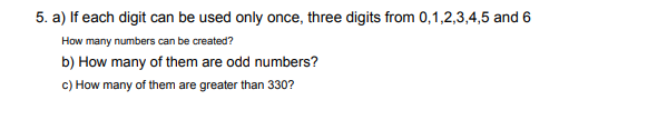 5. a) If each digit can be used only once, three digits from 0,1,2,3,4,5 and 6
How many numbers can be created?
b) How many of them are odd numbers?
c) How many of them are greater than 330?
