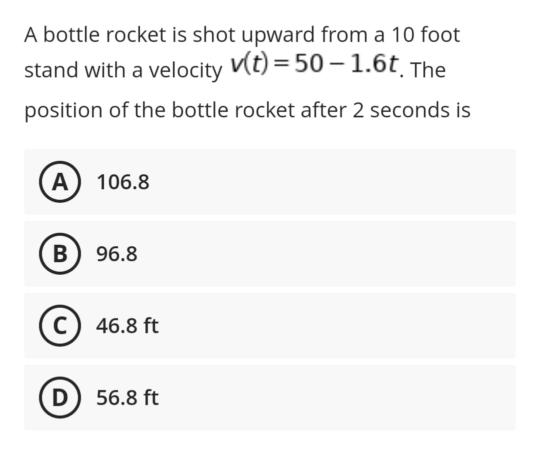 A bottle rocket is shot upward from a 10 foot
stand with a velocity Vt) = 50 –1.6t The
position of the bottle rocket after 2 seconds is
A 106.8
B) 96.8
C) 46.8 ft
D) 56.8 ft
