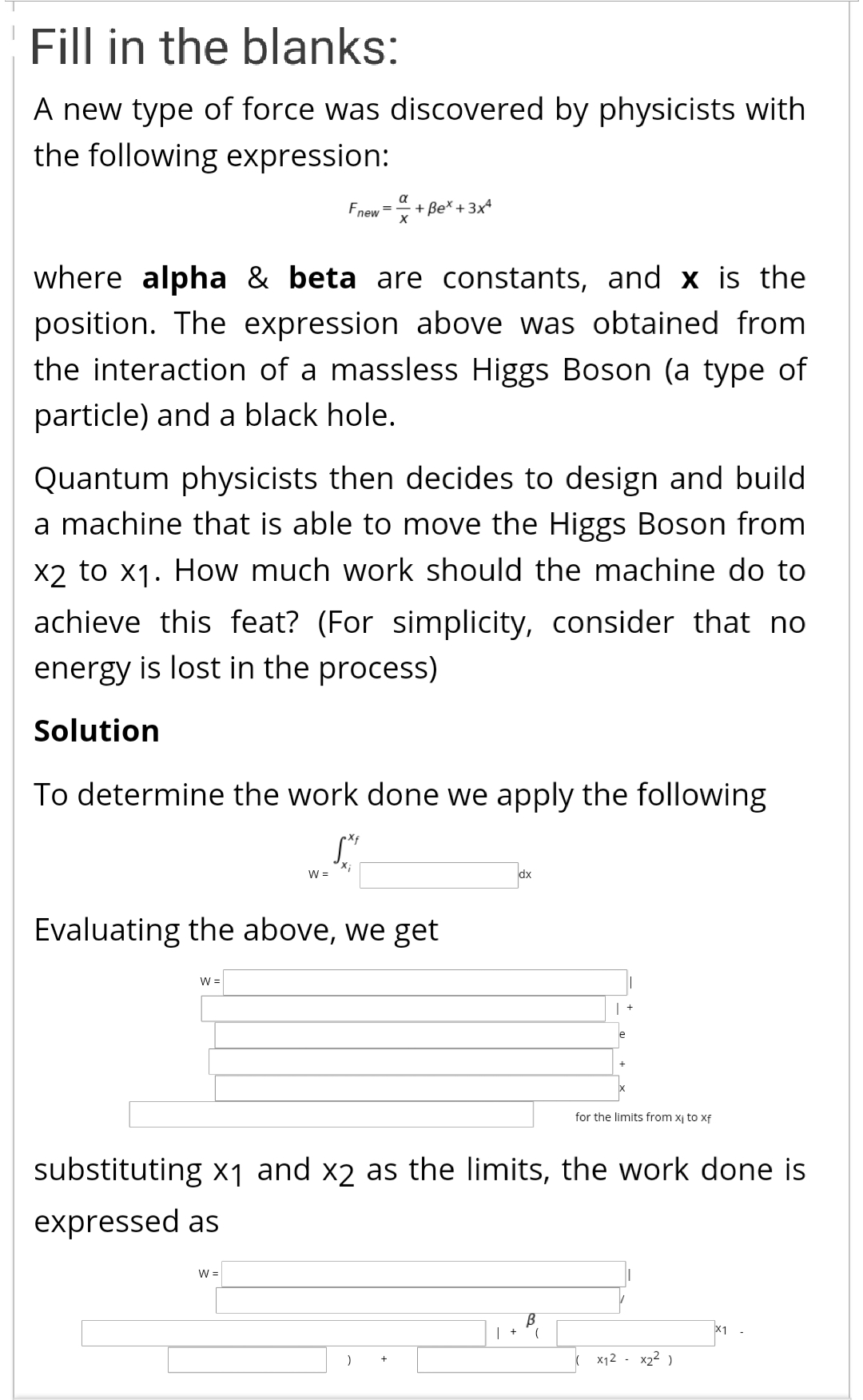 A new type of force was discovered by physicists with
the following expression:
Fnew
a
=
+ Be* +3x
where alpha & beta are constants, and x is the
position. The expression above was obtained from
the interaction of a massless Higgs Boson (a type of
particle) and a black hole.
Quantum physicists then decides to design and build
a machine that is able to move the Higgs Boson from
X2 to x1. How much work should the machine do to
achieve this feat? (For simplicity, consider that no
energy is lost in the process)
