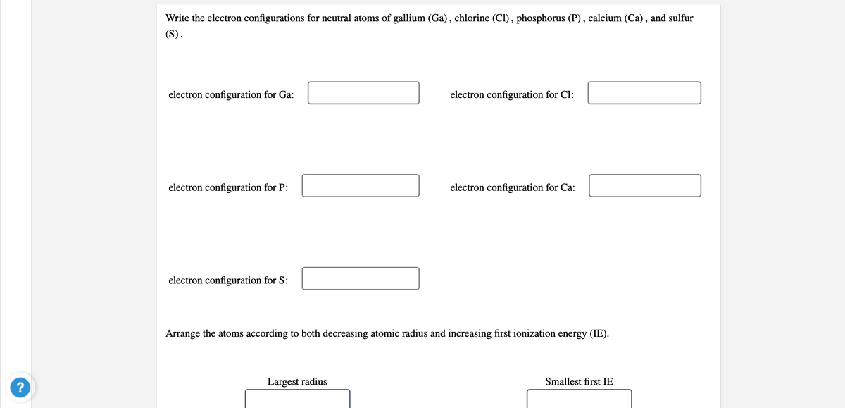 Write the electron configurations for neutral atoms of gallium (Ga), chlorine (Cl), phosphorus (P) , calcium (Ca), and sulfur
(S).
electron configuration for Ga:
electron configuration for Cl:
electron configuration for P:
electron configuration for Ca:
electron configuration for S:
Arrange the atoms according to both decreasing atomic radius and increasing first ionization energy (IE).
Largest radius
Smallest first IE
?
