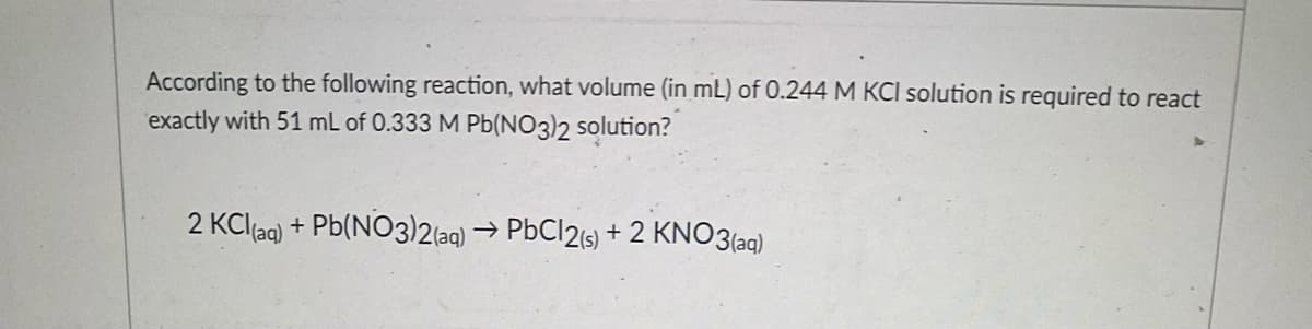 According to the following reaction, what volume (in mL) of 0.244 M KCI solution is required to react
exactly with 51 mL of 0.333 M Pb(NO3)2 solution?
2 KCl(aq)
+ Pb(NO3)2(aq) → PbCl2ts) + 2 KNO3(aq)
