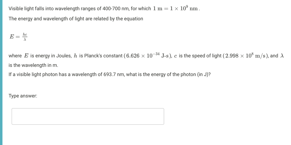 Visible light falls into wavelength ranges of 400-700 nm, for which 1 m = 1 x 10° nm.
The energy and wavelength of light are related by the equation
hc
E
-34
where E is energy in Joules, h is Planck's constant ( 6.626 × 10
J-s), c is the speed of light (2.998 × 10° m/s), and d
is the wavelength in m.
If a visible light photon has a wavelength of 693.7 nm, what is the energy of the photon (in J)?
Type answer:
||
