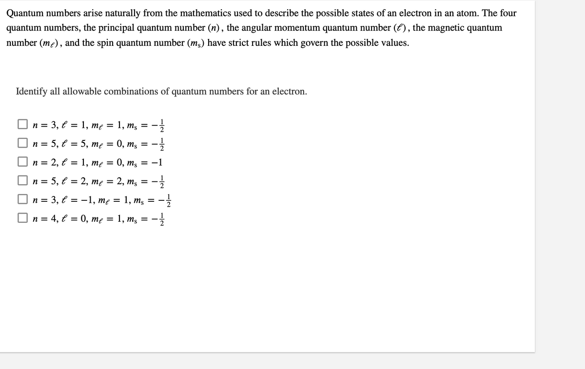 Quantum numbers arise naturally from the mathematics used to describe the possible states of an electron in an atom. The four
quantum numbers, the principal quantum number (n), the angular momentum quantum number (E), the magnetic quantum
number (me), and the spin quantum number (m3) have strict rules which govern the possible values.
Identify all allowable combinations of quantum numbers for an electron.
3, e = 1, me = 1, m,
n =
п %3D 5, € 3D 5, тe
0, ms
2
n = 2, € = 1, me
0, ms
-1
5, e = 2, me =
2, ms
n =
n =
-1, mẹ =
1,
ms
n = 4, € = 0, mẹ = 1, ms
1/2
1/2
1/2
3,
