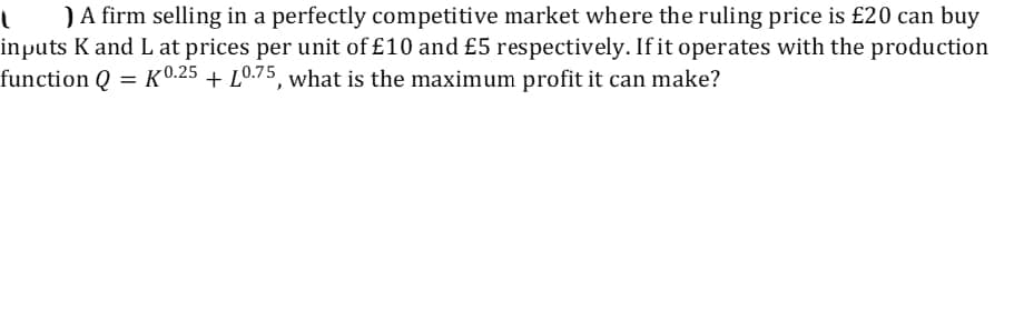 )A firm selling in a perfectly competitive market where the ruling price is £20 can buy
inputs K and L at prices per unit of £10 and £5 respectively. If it operates with the production
function Q = K0.25 + L0.75, what is the maximum profit it can make?
