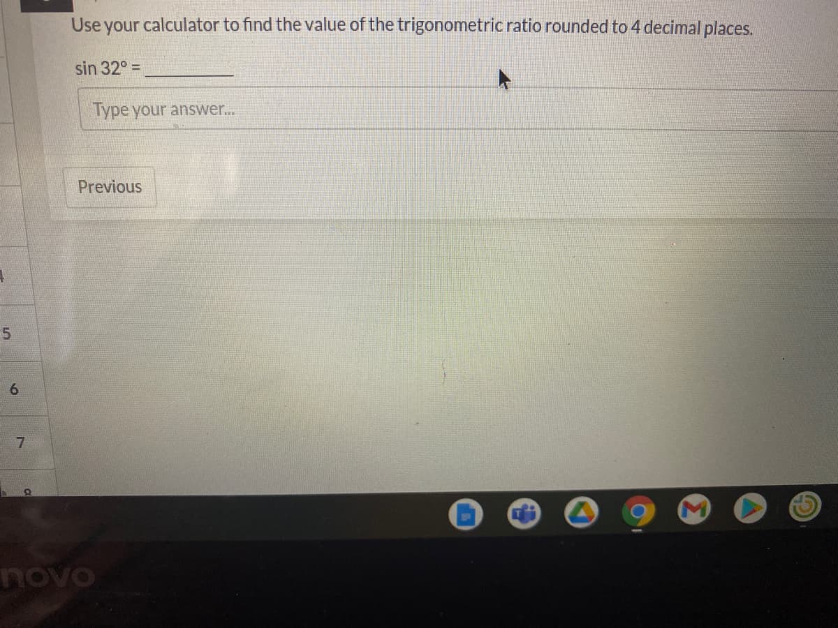 Use your calculator to find the value of the trigonometric ratio rounded to 4 decimal places.
sin 32° =
Type your answer...
Previous
5.
novo

