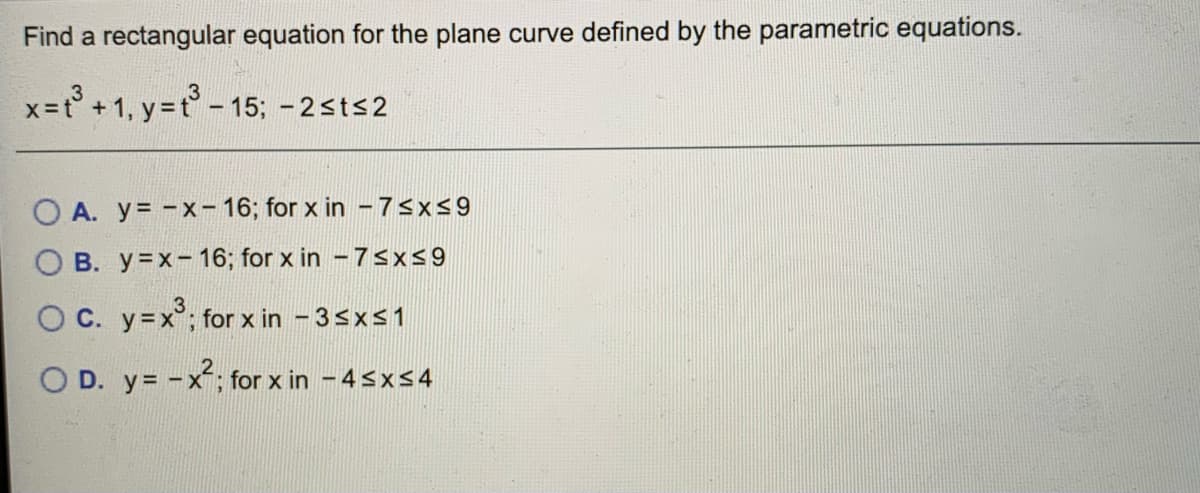 Find a rectangular equation for the plane curve defined by the parametric equations.
x= +1, y=t° - 15; - 2sts2
O A. y= -x- 16; for x in - 75x59
O B. y=x- 16; for x in -7sx9
O C. y=x°; for x in - 3sxs1
O D. y= -x; for x in -4<x<4
