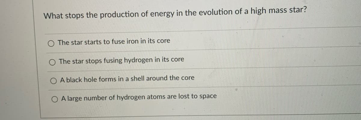 What stops the production of energy in the evolution of a high mass star?
The star starts to fuse iron in its core
The star stops fusing hydrogen in its core
A black hole forms in a shell around the core
O A large number of hydrogen atoms are lost to space
