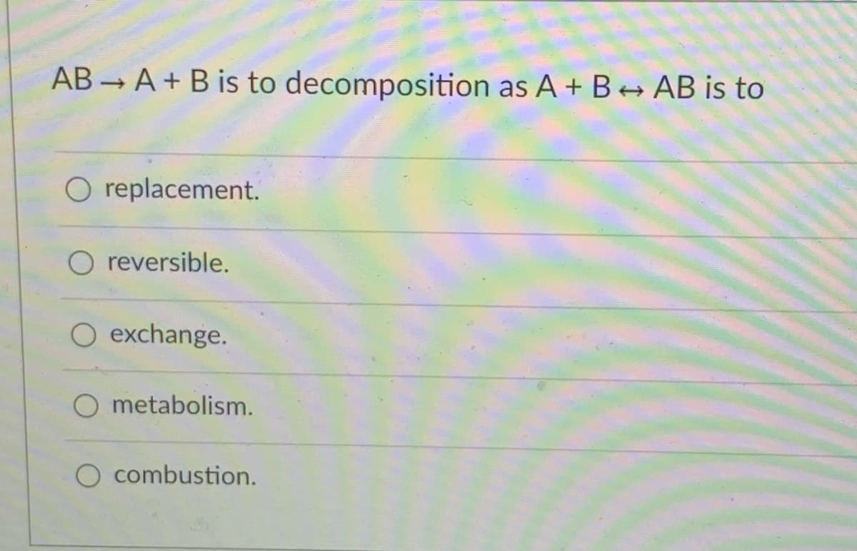 AB A + B is to decomposition as A + B+ AB is to
O replacement.
O reversible.
O exchange.
O metabolism.
O combustion.
