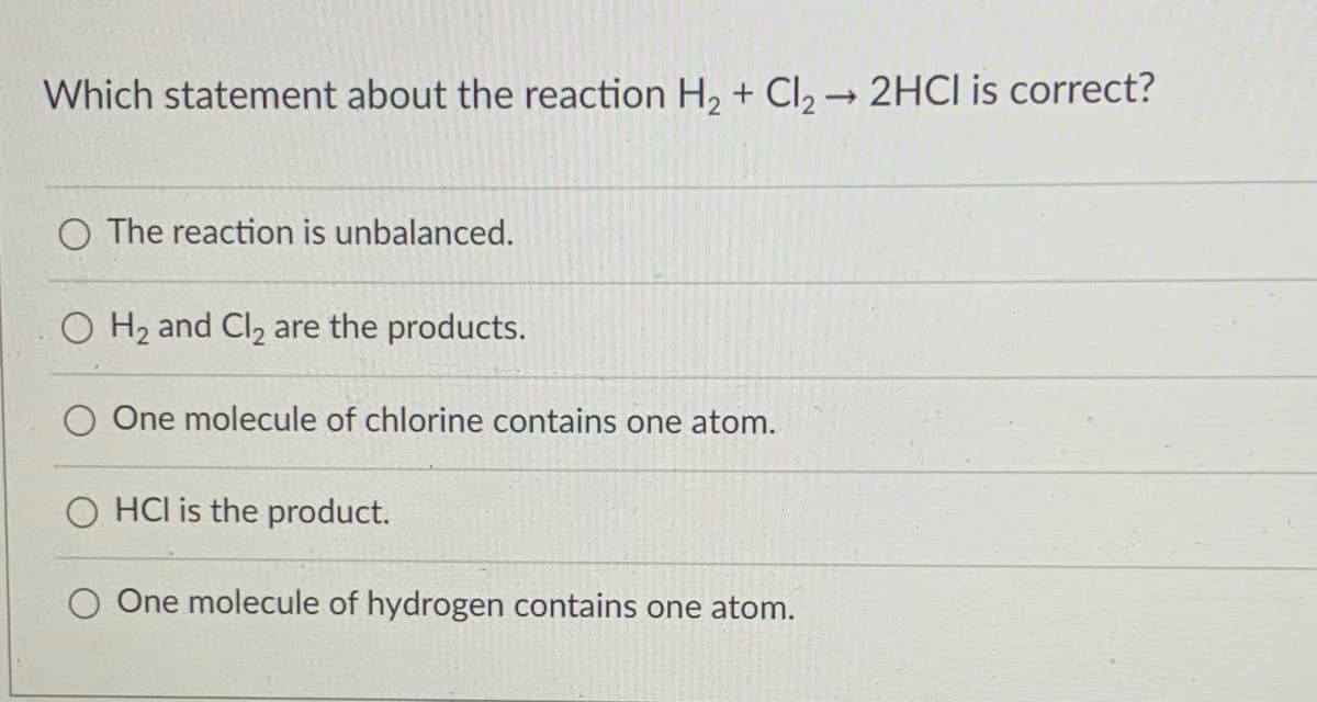 Which statement about the reaction H, + CI, → 2HCI is correct?
O The reaction is unbalanced.
O H2 and Cl2 are the products.
One molecule of chlorine contains one atom.
O HCl is the product.
O One molecule of hydrogen contains one atom.
