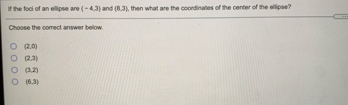 If the foci of an ellipse are (-4,3) and (8,3), then what are the coordinates of the center of the ellipse?
Choose the correct answer below.
(2,0)
(2,3)
(3,2)
(6,3)
