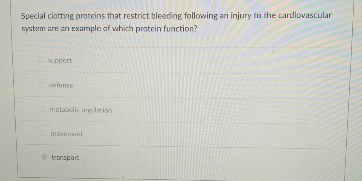 Special clotting proteins that restrict bleeding following an injury to the cardiovascular
system are an example of which protein function?
O support
defense
metabolic regulation
movement
transport
