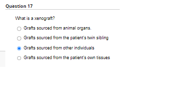 Question 17
What is a xenograft?
O Grafts sourced from animal organs.
Grafts sourced from the patient's twin sibling
Grafts sourced from other individuals
Grafts sourced from the patient's own tissues