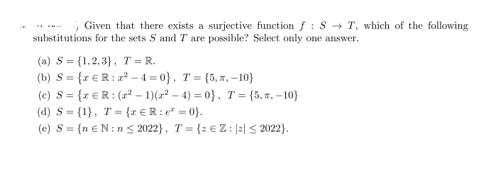 Given that there exists a surjective function f : S → T, which of the following
substitutions for the sets S and T are possible? Select only one answer.
(a) S= {1,2,3}, T=R.
(b) S = {r €R: r² – 4 = 0}, T = {5, , – 10}
(c) S = {x €R: (² – 1)(x² – 4) = 0}, T= {5,7, –10}
(d) S = {1}, T = {x €R: e = 0}.
(e) S= {n €N: n < 2022}, T= {z e Z : |2| < 2022}.
