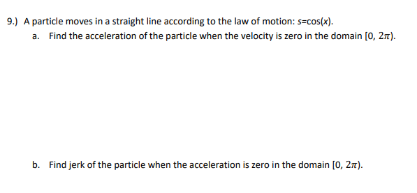 9.) A particle moves in a straight line according to the law of motion: s=cos(x).
a. Find the acceleration of the particle when the velocity is zero in the domain [0, 2m).
b. Find jerk of the particle when the acceleration is zero in the domain [0, 2n).
