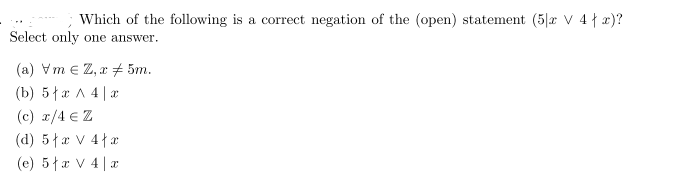 Which of the following is a correct negation of the (open) statement (5|x V 4{ x)?
Select only one answer.
(a) Vm e Z, x 5m.
(b) 5{x A 4| x
(c) x/4 € Z
(d) 5{x V 4{x
(e) 5łx V 4 | a
