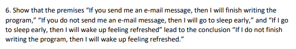 6. Show that the premises "If you send me an e-mail message, then I will finish writing the
program," "If you do not send me an e-mail message, then I will go to sleep early," and "If I go
to sleep early, then I will wake up feeling refreshed" lead to the conclusion "If I do not finish
writing the program, then I will wake up feeling refreshed."
