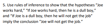 5. Use rules of inference to show that the hypotheses "Joe
works hard," "If Joe works hard, then he is a dull boy,"
and "If Joe is a dull boy, then he will not get the job"
imply the conclusion "Joe will not get the job."
