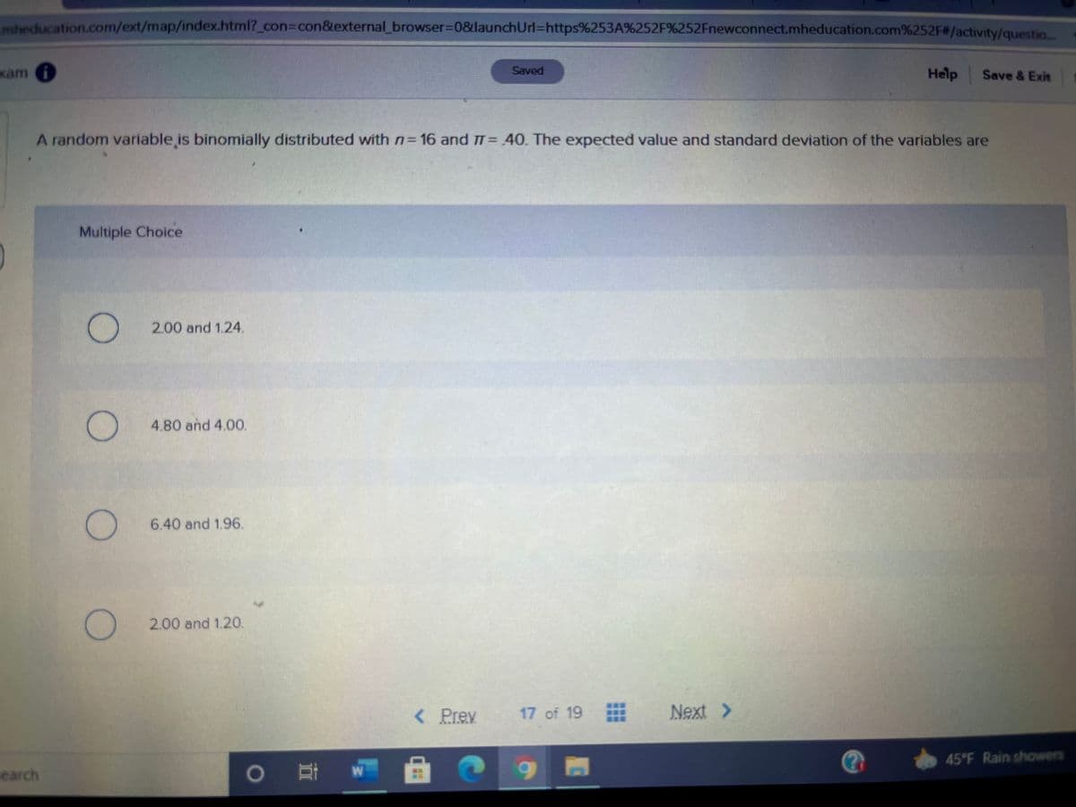 mheducation.com/ext/map/index.html?_con%3Dcon&external_browser%3D0&launchUrl=https%253A%252F%252Fnewconnect.mheducation.com%252F#/activity/questio
xam i
Saved
Help
Save & Exit
A random variable is binomially distributed with n 16 and T= 40. The expected value and standard deviation of the variables are
Multiple Choice
O 2.00 and 1.24.
4.80 and 4.00.
6.40 and 1.96.
) 2.00 and 1.20.
<Prey
17 of 19
Next >
45°F Rain showers
earch
0 耳w
