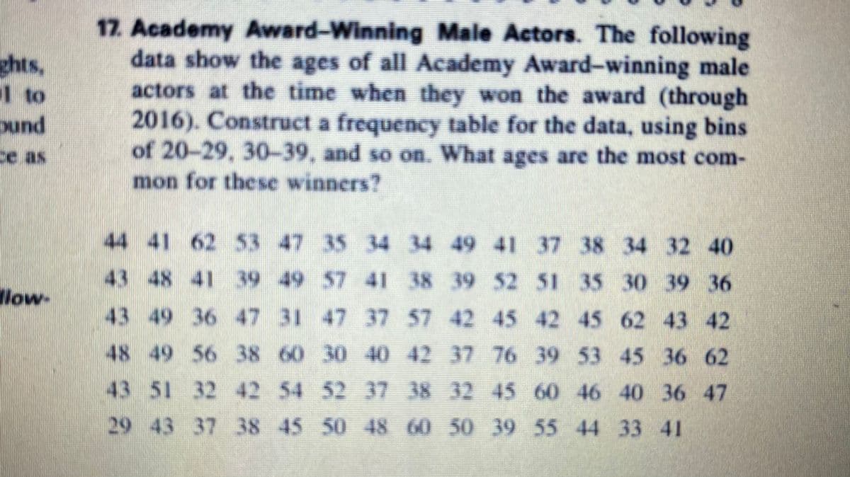 17. Academy Award-Winning Male Actors. The following
data show the ages of all Academy Award-winning male
actors at the time when they won the award (through
2016). Construct a frequency table for the data, using bins
of 20-29, 30-39, and so on. What ages are the most com-
mon for these winners?
ghts,
1 to
ound
ce as
44 41 62 53 47 35 34 34 49 41 37 38 34 32 40
43 48 41 39 49 57 41 38 39 52 51 35 30 39 36
llow-
43 49 36 47 31 47 37 57 42 45 42 45 62 43 42
48 49 56 38 60 30 40 42 37 76 39 53 45 36 62
43 51 32 42 54 52 37 38 32 45 60 46 40 36 47
29 43 37 38 45 50 48 60 50 39 55 44 33 41
