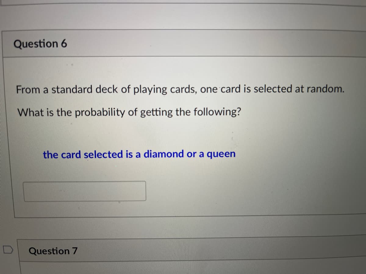 Question 6
From a standard deck of playing cards, one card is selected at random.
What is the probability of getting the following?
the card selected is a diamond or a queen
Question 7
