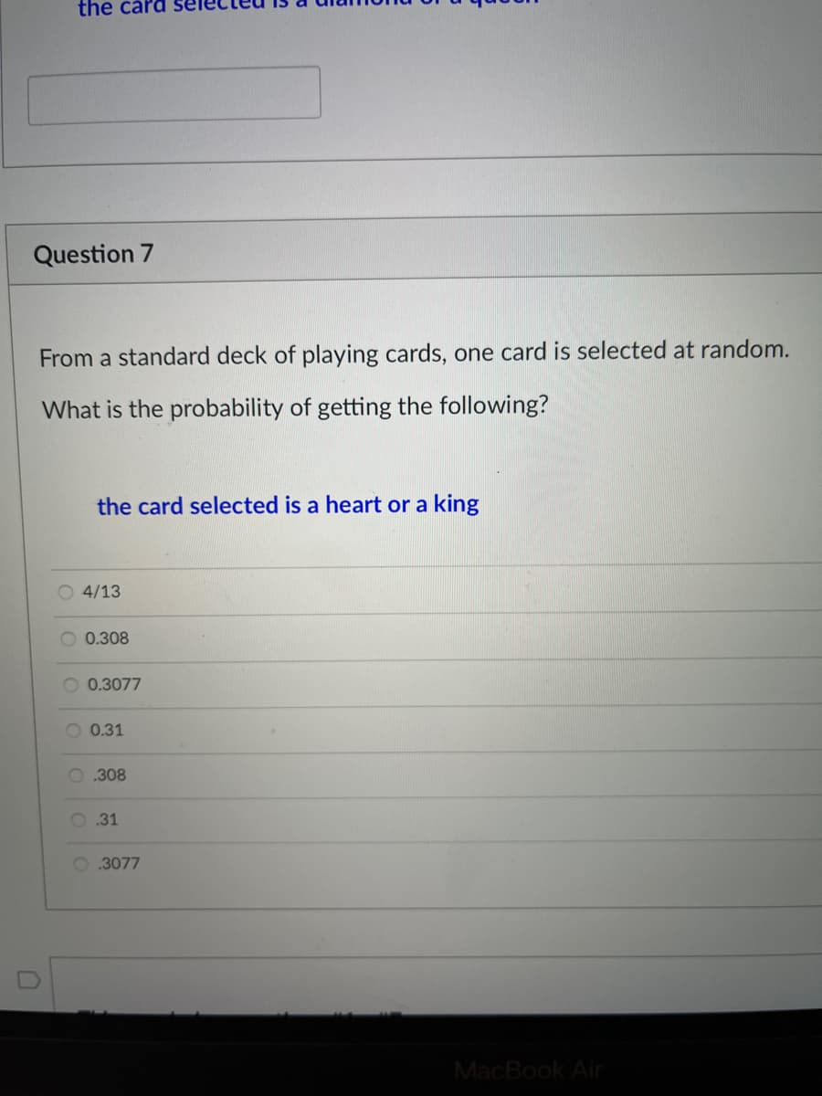 the card se
Question 7
From a standard deck of playing cards, one card is selected at random.
What is the probability of getting the following?
the card selected is a heart or a king
O 4/13
O 0.308
O 0.3077
O 0.31
O.308
O.31
O 3077
MacBook Air

