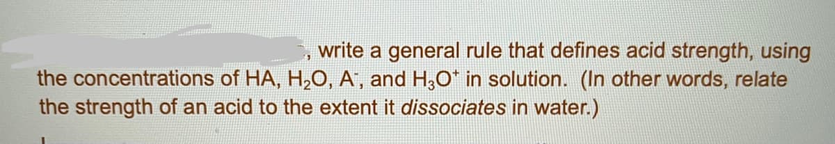 write a general rule that defines acid strength, using
the concentrations of HA, H,O, A, and H,O* in solution. (In other words, relate
the strength of an acid to the extent it dissociates in water.)
