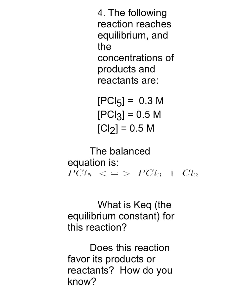 4. The following
reaction reaches
equilibrium, and
the
concentrations of
products and
reactants are:
[PC15] = 0.3 M
[PC13] = 0.5 M
[Cl₂] = 0.5 M
The balanced
equation is:
PCI < => POL | Cb₂₂.
What is Keq (the
equilibrium constant) for
this reaction?
Does this reaction
favor its products or
reactants? How do you
know?