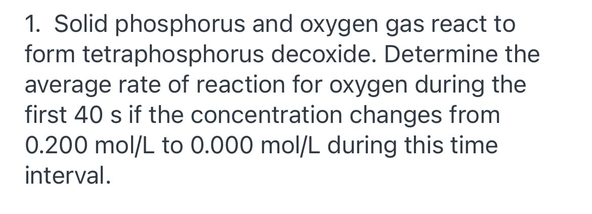 1. Solid phosphorus and oxygen gas react to
form tetraphosphorus decoxide. Determine the
average rate of reaction for oxygen during the
first 40 s if the concentration changes from
0.200 mol/L to 0.000 mol/L during this time
interval.
