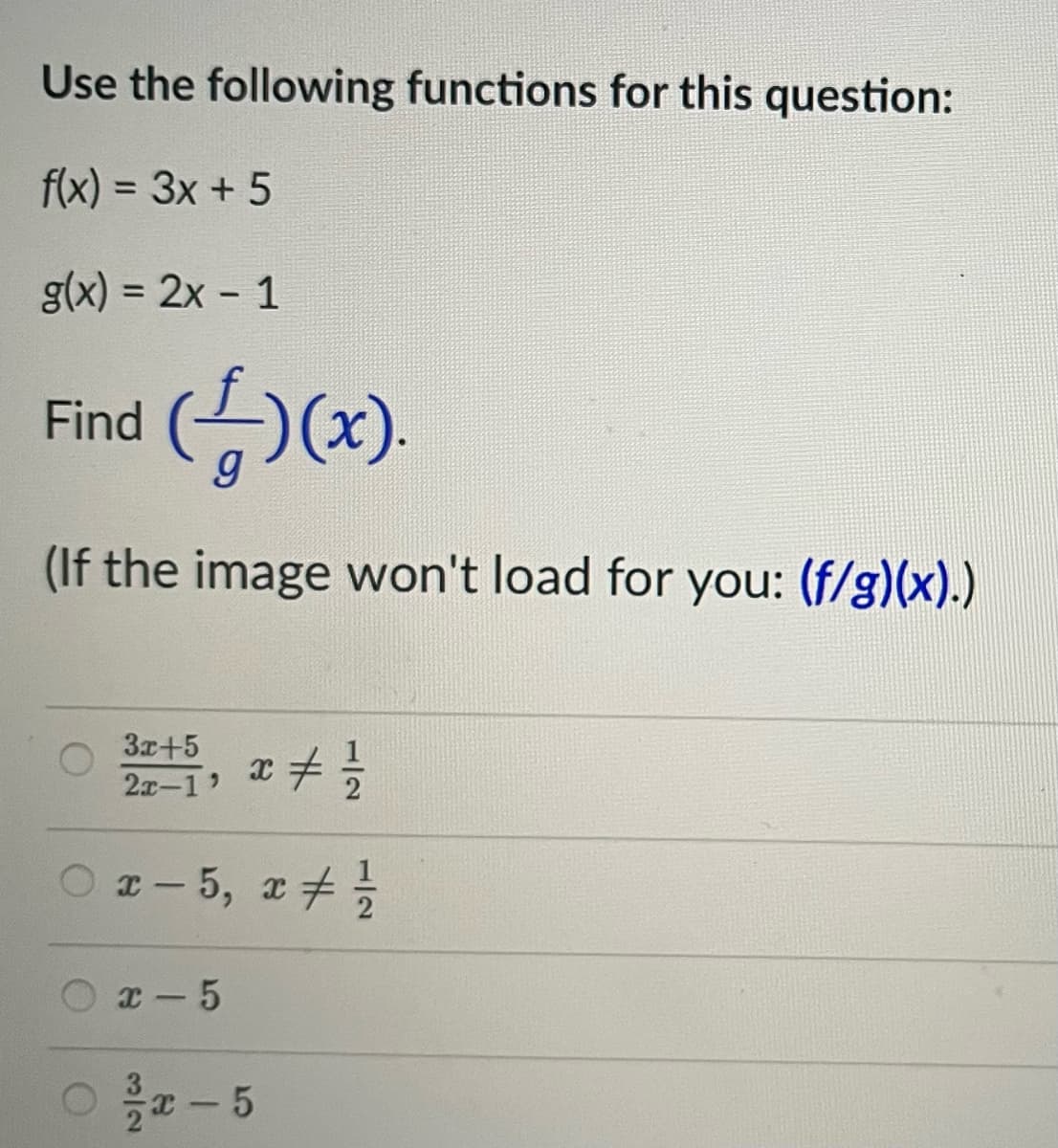 Use the following functions for this question:
f(x) = 3x + 5
g(x) = 2x - 1
Find
(4)(x).
(If the image won't load for you: (f/g)(x).)
3x+5
2x-1, x = 1/²/3
○x-5, x # 1/1/20
x-5
O
x-5
