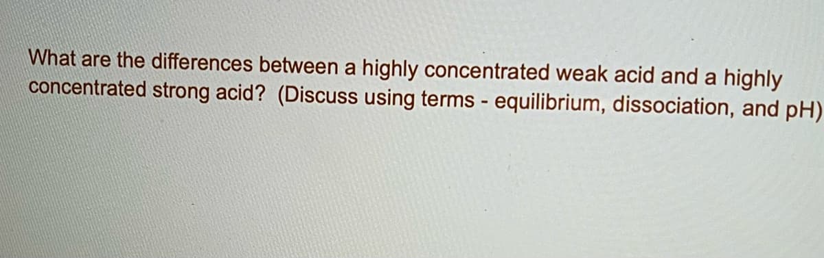 What are the differences between a highly concentrated weak acid and a highly
concentrated strong acid? (Discuss using terms - equilibrium, dissociation, and pH)
