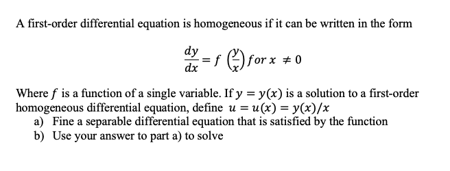 A first-order differential equation is homogeneous if it can be written in the form
dy
f for x +0
dx
Where f is a function of a single variable. If y = y(x) is a solution to a first-order
homogeneous differential equation, define u = u(x) = y(x)/x
a) Fine a separable differential equation that is satisfied by the function
b) Use your answer to part a) to solve
