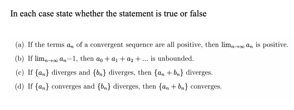 In each case state whether the statement is true or false
(a) If the terms an of a convergent sequence are all positive, then limn→∞ An is positive.
(b) If limn+0 an=1, then ao +a1 + a2 + ... is unbounded.
n→∞
(c) If {an} diverges and {b„}
diverges, then {an + bn} diverges.
(d) If {an} converges and {b„} diverges, then {an + bn} converges.
