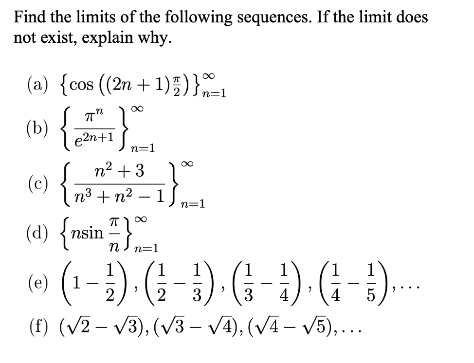 Find the limits of the following sequences. If the limit does
not exist, explain why.
(a) {cos ((2n + 1)5)}=1
(b)
e2n+1
n=1
n2 + 3
(c)
n3 + n2
1
n=1
-
(d) {nsin 끼 m=1
(d) {nsin – }
n=1
(0 (1-}). (÷ - ) (- - }) (i-)..
(f) (V2 – V3), (V3 – VA), (VA – V5),..
(e)
2
3
3
4
4
|
