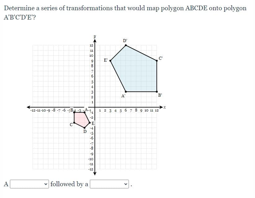 Determine a series of transformations that would map polygon ABCDE onto polygon
A'B'C'D'E'?
D'
12
11
10
C'
9.
E'
8.
6.
4
A'
B'
1
`-12-11-10 -9 -8 -7 -6 -BA -3 -A-1.
1 2 3 4 5 6 7 8 9 10 11 12
-1
-2
C
E
-4
-5
-6
-7
-8
-9
-10
-11
-12
A
v followed by a
