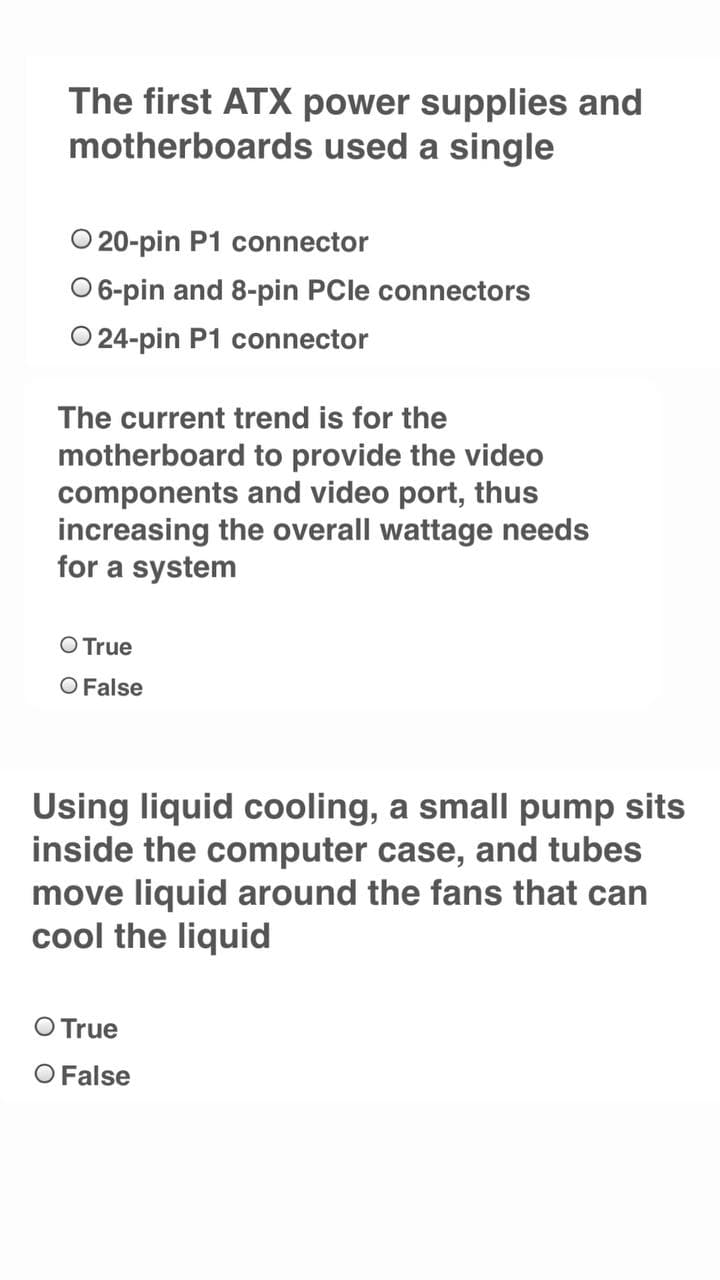 The first ATX power supplies and
motherboards used a single
O 20-pin P1 connector
O 6-pin and 8-pin PCle connectors
O 24-pin P1 connector
The current trend is for the
motherboard to provide the video
components and video port, thus
increasing the overall wattage needs
for a system
O True
O False
Using liquid cooling, a small pump sits
inside the computer case, and tubes
move liquid around the fans that can
cool the liquid
O True
O False
