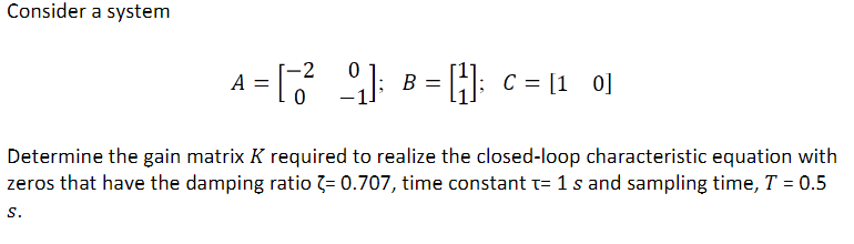 Consider a system
A = [3
-2
0
9] B =
= [₁]; C = [10]
Determine the gain matrix K required to realize the closed-loop characteristic equation with
zeros that have the damping ratio = 0.707, time constant t= 1 s and sampling time, T = 0.5
S.