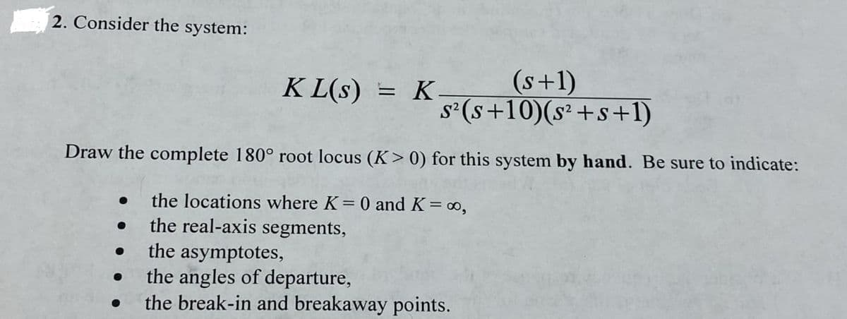 2. Consider the system:
KL(S) = K.
(s+1)
s²(s+10)(s² +s+1)
Draw the complete 180° root locus (K> 0) for this system by hand. Be sure to indicate:
●
the locations where K = 0 and K = ∞o,
the real-axis segments,
the asymptotes,
the angles of departure,
the break-in and breakaway points.
●
●
●