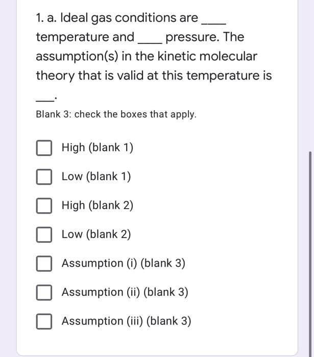 1. a. Ideal gas conditions are
temperature and
pressure. The
assumption(s) in the kinetic molecular
theory that is valid at this temperature is
Blank 3: check the boxes that apply.
High (blank 1)
Low (blank 1)
High (blank 2)
Low (blank 2)
Assumption (i) (blank 3)
Assumption (ii) (blank 3)
Assumption (iii) (blank 3)
