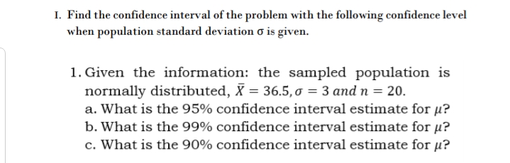 I. Find the confidence interval of the problem with the following confidence level
when population standard deviation o is given.
1. Given the information: the sampled population is
normally distributed, X = 36.5, o = 3 and n = 20.
a. What is the 95% confidence interval estimate for u?
b. What is the 99% confidence interval estimate for µ?
c. What is the 90% confidence interval estimate for µ?
