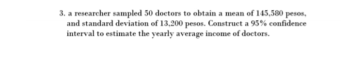 3. a researcher sampled 50 doctors to obtain a mean of 145,580 pesos,
and standard deviation of 13,200 pesos. Construct a 95% confidence
interval to estimate the yearly average income of doctors.
