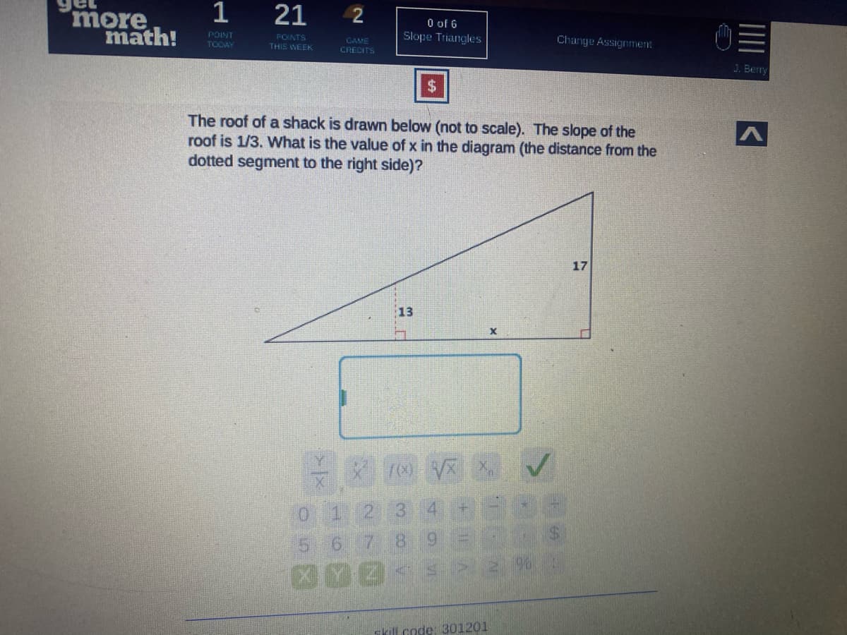 1
more
math!
21
POINT
TOCAY
O of 6
Slope Triangles
PONTS
THIS WEEK
CAME
CRECITS
Change Assignment
J. Berry
The roof of a shack is drawn below (not to scale). The slope of the
roof is 1/3. What is the value of x in the diagram (the distance from the
dotted segment to the right side)?
17
13
0 1 2 3
5 6 7
8.
skill code: 301201
